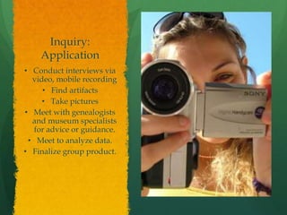 Inquiry:
Application
• Conduct interviews via
video, mobile recording
• Find artifacts
• Take pictures
• Meet with genealogists
and museum specialists
for advice or guidance.
• Meet to analyze data.
• Finalize group product.
 