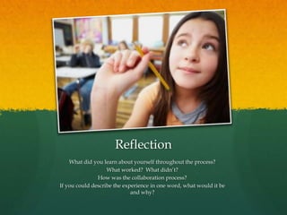 Reflection
What did you learn about yourself throughout the process?
What worked? What didn’t?
How was the collaboration process?
If you could describe the experience in one word, what would it be
and why?
 