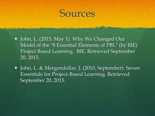 Sources
 John, L. (2015, May 1). Why We Changed Our
Model of the "8 Essential Elements of PBL" (by BIE)
Project Based Learning. BIE. Retrieved September
20, 2015.
 John, L. & Mergendollar, J. (2010, September). Seven
Essentials for Project-Based Learning. Retrieved
September 20, 2015.
 