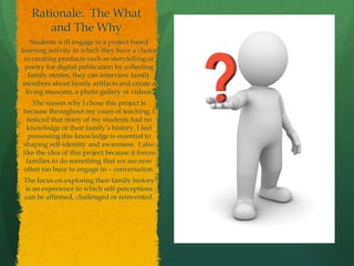 Rationale: The What
and The Why
Students will engage in a project based
learning activity in which they have a choice
in creating products such as storytelling or
poetry for digital publication by collecting
family stories, they can interview family
members about family artifacts and create a
living museum, a photo gallery or videos.
The reason why I chose this project is
because throughout my years of teaching, I
noticed that many of my students had no
knowledge of their family’s history. I feel
possessing this knowledge is essential to
shaping self-identity and awareness. I also
like the idea of this project because it forces
families to do something that we are now
often too busy to engage in – conversation.
The focus on exploring their family history
is an experience in which self-perceptions
can be affirmed, challenged or reinvented.
 