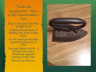 “Strike the
Imagination”: Story
of My Grandmother’s
Iron
Pass it around! Feel the
weight of it!
Explain the process of
heating the iron on the
stove.
It was used during the
Spanish Influenza of
1918.
You had better duck! A
flying iron was a
deterrent against
coming home late!
Part of my history.
 