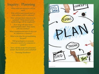 Inquiry: Planning
• What tools and resources will be
used?
• Who will be interviewed and/or
what artifacts will be collected?
• How will data from interviews be
captured? What preservation
methodology will be employed?
• How long will interviews
approximately take? How many
will you conduct?
• What supplemental texts (if any) can
be utilized as a resource?
• What is the plan for accomplishing
the goal?
• Will genealogists or museum
educators need to be contacted or
visited?
• How will the project be presented
(what’s the format?) and evaluated?
• Planning Deadlines?
 