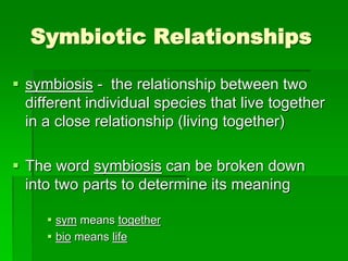 Symbiotic Relationships
 symbiosis - the relationship between two
different individual species that live together
in a close relationship (living together)
 The word symbiosis can be broken down
into two parts to determine its meaning
 sym means together
 bio means life
 
