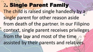 2. Single Parent Family
The child is raised single handedly by a
single parent for other reason aside
from death of the partner. In our Filipino
context, single parent receives privileges
from the law and most of the time
assisted by their parents and relatives.
 