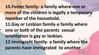 10.Foster family- a family where one or
more of the children is legally a temporary
member of the household.
11.Gay or Lesbian family-a family where
one or both of the parents sexual
orientation is gay or lesbian.
12.Immigrant family- a family where the
parents have immigrated to another
 
