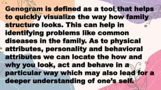 Genogram is defined as a tool that helps
to quickly visualize the way how family
structure looks. This can help in
identifying problems like common
diseases in the family. As to physical
attributes, personality and behavioral
attributes we can locate the how and
why you look, act and behave in a
particular way which may also lead for a
deeper understanding of one’s self.
 