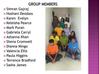 GROUP MEMBERS
 Simran Gajraj
 Hoshani Deodass
 Karen Evelyn
 Keleisha Pearce
 Mark Puran
 Gabriela Carryl
 Ashanna Khan
 Shena Cromwell
 Dianna Mingo
 Valencia Ellis
 Paula Higgins
 Terrence Bradford
 Sasha James
 