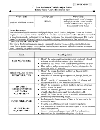 20010-11 Revised
                            St. Jean de Brebeuf Catholic High School
                                Family Studies Course Information Sheet


        Course Title:                    Course Code:                           Prerequisite:
                                                                    Any university, university/college, or
                                            HFA4M                    college preparation course in social
Food and Nutritional Sciences
                                                                    sciences and humanities, English, or
                                                                         Canadian and world studies

COURSE DESCRIPTION
This course examines various nutritional, psychological, social, cultural, and global factors that influence
people’s food choices and customs. Students will learn about current Canadian and worldwide issues related
to food, frameworks for making appropriate dietary choices, and food-preparation techniques. This course
also refines students’ skills used in researching and investigating issues related to food and nutrition.
CONNECTION TO OUR CATHOLIC FAITH
This Course develops attitudes and supports values and behaviours based on Catholic social teachings.
Using Gospel values, students explore ethical issues relating to resources, technology, and environmental
issues concerning the global community.


           Strands                                           Overall Expectations

                                    •   Identify the social, psychological, economic, emotional, cultural,
   SELF AND OTHERS                      religious, and physical factors that affect food choices;
                                    •   Summarize food-related issues that arise throughout the life cycle;
                                    •   Plan, perform, and present the results of an investigation into the
                                        nutritional status of Canadians.
                                    •   Identify the source of nutrients and the role they play in the
PERSONAL AND SOCIAL                     maintenance of good health;
  RESPONSIBILITIES                  •   Determine the relationship among nutrition, lifestyle, health, and
                                        disease;
                                    •   Identify examples of entrepreneurship in the food industry, and
                                        occupations related to food and nutrition sciences.
                                    •   Identify the components and foods that form the basis of various
      DIVERSITY,                        cuisines around the world;
  INTERDEPENDENCE                   •   Identify the economic, political, and environmental factors that
     AND GLOBAL                         affect food production and supply throughout the world;
    CONNECTIONS                     •   Identify the factors that are critical to achieving and maintaining
                                        food security and eliminating hunger.
                                    •   Predict trends in the preparation of foods in the home and in the
 SOCIAL CHALLENGES                      commercial sector;
                                    •   Describe noticeable trends in food-consumption patterns.
                                    •   Use appropriate social science research methods in the investigation
    RESEARCH AND                        of food-related issues;
    INQUIRY SKILLS                  •   Correctly use terminology associated with food and nutrition;
                                    •   Communicate the results of their inquiries effectively.
 