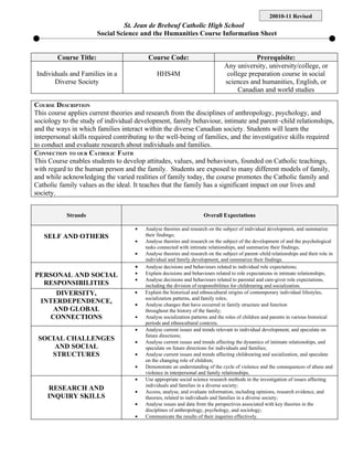 20010-11 Revised
                                 St. Jean de Brebeuf Catholic High School
                        Social Science and the Humanities Course Information Sheet


        Course Title:                     Course Code:                                     Prerequisite:
                                                                               Any university, university/college, or
Individuals and Families in a                 HHS4M                             college preparation course in social
      Diverse Society                                                          sciences and humanities, English, or
                                                                                    Canadian and world studies

COURSE DESCRIPTION
This course applies current theories and research from the disciplines of anthropology, psychology, and
sociology to the study of individual development, family behaviour, intimate and parent–child relationships,
and the ways in which families interact within the diverse Canadian society. Students will learn the
interpersonal skills required contributing to the well-being of families, and the investigative skills required
to conduct and evaluate research about individuals and families.
CONNECTION TO OUR CATHOLIC FAITH
This Course enables students to develop attitudes, values, and behaviours, founded on Catholic teachings,
with regard to the human person and the family. Students are exposed to many different models of family,
and while acknowledging the varied realities of family today, the course promotes the Catholic family and
Catholic family values as the ideal. It teaches that the family has a significant impact on our lives and
society.


            Strands                                                  Overall Expectations

                                     •   Analyse theories and research on the subject of individual development, and summarize
   SELF AND OTHERS                       their findings;
                                     •   Analyse theories and research on the subject of the development of and the psychological
                                         tasks connected with intimate relationships, and summarize their findings;
                                     •   Analyse theories and research on the subject of parent–child relationships and their role in
                                         individual and family development, and summarize their findings.
                                     •   Analyse decisions and behaviours related to individual role expectations;
PERSONAL AND SOCIAL                  •   Explain decisions and behaviours related to role expectations in intimate relationships;
                                     •   Analyse decisions and behaviours related to parental and care-giver role expectations,
  RESPONSIBILITIES                       including the division of responsibilities for childrearing and socialization.
     DIVERSITY,                      •   Explain the historical and ethnocultural origins of contemporary individual lifestyles,
                                         socialization patterns, and family roles;
 INTERDEPENDENCE,                    •   Analyse changes that have occurred in family structure and function
    AND GLOBAL                           throughout the history of the family;
   CONNECTIONS                       •   Analyse socialization patterns and the roles of children and parents in various historical
                                         periods and ethnocultural contexts.
                                     •   Analyse current issues and trends relevant to individual development, and speculate on
                                         future directions;
 SOCIAL CHALLENGES                   •   Analyse current issues and trends affecting the dynamics of intimate relationships, and
     AND SOCIAL                          speculate on future directions for individuals and families;
    STRUCTURES                       •   Analyse current issues and trends affecting childrearing and socialization, and speculate
                                         on the changing role of children;
                                     •   Demonstrate an understanding of the cycle of violence and the consequences of abuse and
                                         violence in interpersonal and family relationships.
                                     •   Use appropriate social science research methods in the investigation of issues affecting
                                         individuals and families in a diverse society;
    RESEARCH AND                     •   Access, analyse, and evaluate information, including opinions, research evidence, and
    INQUIRY SKILLS                       theories, related to individuals and families in a diverse society;
                                     •   Analyse issues and data from the perspectives associated with key theories in the
                                         disciplines of anthropology, psychology, and sociology;
                                     •   Communicate the results of their inquiries effectively.
 
