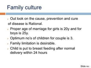 Family culture 
 Out look on the cause, prevention and cure 
of disease is Rational. 
 Proper age of marriage for girls is 20y and for 
boys is 25y. 
 Optimum no’s of children for couple is 3. 
 Family limitation is desirable. 
 Child is put to breast feeding after normal 
delivery within 24 hours 
Slide no : 
 