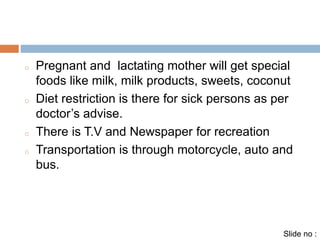 o Pregnant and lactating mother will get special 
foods like milk, milk products, sweets, coconut 
o Diet restriction is there for sick persons as per 
doctor’s advise. 
o There is T.V and Newspaper for recreation 
o Transportation is through motorcycle, auto and 
bus. 
Slide no : 
 