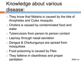 Knowledge about various 
disease: 
 They know that Malaria is caused by the bite of 
Anopheles and Culex mosquito. 
 Cholera is caused by contaminated food and 
water 
 Tuberculosis from person to person contact 
 Leprosy through nasal secretion 
 Dengue & Chickungunya are spread from 
mosquitoes 
 Food poisoning is caused by Flies 
 They believe in cleanliness and proper 
sanitation Slide no : 
 