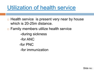 Utilization of health service 
 Health service is present very near by house 
which is 20-25m distance. 
 Family members utilize health service 
-during sickness 
-for ANC 
-for PNC 
-for immunization 
Slide no : 
 