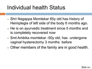 Individual health Status 
 Shri Nagappa Momlekar 65y old has history of 
Hemiplegia of left side of the body 6 months ago. 
 He is on ayurvedic treatment since 5 months and 
is completely recovered now 
 Smt Ambika momlekar -50y old, has undergone 
vaginal hysterectomy 3 months before 
 Other members of the family are in good health. 
Slide no : 
 