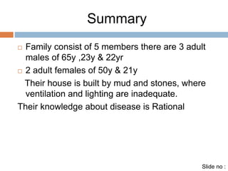Summary 
 Family consist of 5 members there are 3 adult 
males of 65y ,23y & 22yr 
 2 adult females of 50y & 21y 
Their house is built by mud and stones, where 
ventilation and lighting are inadequate. 
Their knowledge about disease is Rational 
Slide no : 
 