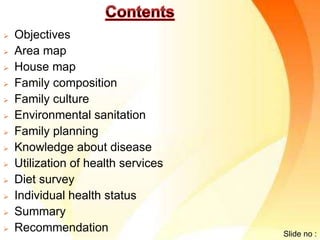  Objectives 
 Area map 
 House map 
 Family composition 
 Family culture 
 Environmental sanitation 
 Family planning 
 Knowledge about disease 
 Utilization of health services 
 Diet survey 
 Individual health status 
 Summary 
 Recommendation 
Slide no : 
 