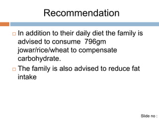 Recommendation 
 In addition to their daily diet the family is 
advised to consume 796gm 
jowar/rice/wheat to compensate 
carbohydrate. 
 The family is also advised to reduce fat 
intake 
Slide no : 
