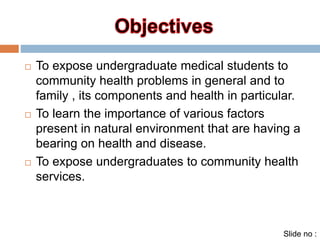  To expose undergraduate medical students to 
community health problems in general and to 
family , its components and health in particular. 
 To learn the importance of various factors 
present in natural environment that are having a 
bearing on health and disease. 
 To expose undergraduates to community health 
services. 
Slide no : 
 