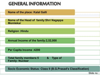 Name of the place: Kalal Galli 
Name of the Head of family:Shri Nagappa 
Momlekar 
Religion :Hindu 
Annual Income of the family:2,52,000 
Per Capita Income :4200 
Total family members:5 & Type of 
Family: Nuclear 
Socio Economic Status: Class II (B.G.Prasad’s Classification) 
Slide no : 
 