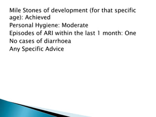 Mile Stones of development (for that specific
age): Achieved
Personal Hygiene: Moderate
Episodes of ARI within the last 1 month: One
No cases of diarrhoea
Any Specific Advice
 
