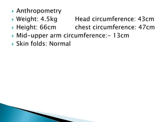  Anthropometry
 Weight: 4.5kg Head circumference: 43cm
 Height: 66cm chest circumference: 47cm
 Mid-upper arm circumference:- 13cm
 Skin folds: Normal
 