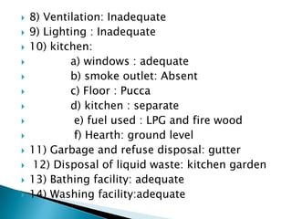  8) Ventilation: Inadequate
 9) Lighting : Inadequate
 10) kitchen:
 a) windows : adequate
 b) smoke outlet: Absent
 c) Floor : Pucca
 d) kitchen : separate
 e) fuel used : LPG and fire wood
 f) Hearth: ground level
 11) Garbage and refuse disposal: gutter
 12) Disposal of liquid waste: kitchen garden
 13) Bathing facility: adequate
 14) Washing facility:adequate
 