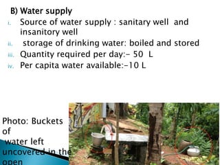 B) Water supply
i. Source of water supply : sanitary well and
insanitory well
ii. storage of drinking water: boiled and stored
iii. Quantity required per day:- 50 L
iv. Per capita water available:-10 L
Photo: Buckets
of
water left
uncovered in the
 