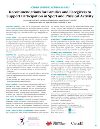 ACTIVELY ENGAGING WOMEN AND GIRLS 
Recommendations for Families and Caregivers to 
Support Participation in Sport and Physical Activity 
Parents, partners, family members and caregivers can support women’s and girls’ 
involvement in sport and physical activity in a multitude of ways. 
1. EDUCATE YOURSELF – Invest time to learn about the psycho-social 
factors influencing women and girls, and how to reduce the barriers 
affecting their participation and optimal performance. Recognize the 
important role you play – become informed so you are prepared to 
take action. 
2. START YOUNG – Encourage and enable girls to move and express 
themselves physically through active play and participation in sport 
and physical activity. Ensure she develops physical literacy and a 
foundation for life-long participation through quality physical 
education, physical activity and sport programs. Consider the toys 
and games you buy or use and the messages they send – choose 
toys and games that promote physical activity, rather than sedentary 
behaviour. 
3. SUPPORT HER – Take both active and supportive roles in female 
family members’ sport and physical activity involvement. 
• Be active together, playing active games, going for a hike, 
practicing skills, or training for competition. 
• Provide opportunities to participate and develop skills in a variety 
of sport and physical activities to broaden her interests, and reduce 
the risks associated with being inactive or specializing too early. 
• Talk to her about her interests, and listen to her successes and 
challenges. 
• Provide transportation to and from programs, practices, and games. 
• Invest in quality equipment and clothing to ensure proper size, 
fit and comfort. 
• Attend her sport and physical activity events to cheer her on; 
provide positive feedback and support. 
4. MAKE THE TIME – Ensure female family members have time in 
their lives to be active – support a healthy balance between work, 
domestic responsibilities, homework, and their sport and physical 
activity participation. Often women and girls prioritize their needs 
below those of others. However, participation provides a number 
of benefits that can enhance their performance and involvement in 
other areas of life, including productivity and stress reduction. 
5. TALK ABOUT THE BENEFITS – Promote the variety of benefits of 
involvement in sport and physical activity, including fun, social 
networks, skill development, decreased stress, leadership and career 
opportunities, travel, etc. While weight loss can be an initial motivator, 
encourage them to reflect on the other outcomes of their participation. 
6. DON’T FOCUS ON BODY SIZE AND SHAPE – Avoid comments 
about body size and shape; instead, celebrate female family members’ 
skill, strength and spirit. Recognize that body image and body weight 
can be a source of stress and pressure for females, especially since 
they often internalize comments about their bodies, interpreting them 
as reflections on their personalities or self-worth. Learn about potential 
psychological, social and physical issues for underweight, overweight 
and obese women and girls, and be prepared to support them. 
7. ENCOURAGE LEADERSHIP OPPORTUNITIES – Encourage women 
and girls to become leaders in sport and physical activity, as volunteers, 
coaches and officials. Support their participation in certification and 
leadership development courses. Talk to girls and young women about 
careers and volunteer opportunities in Canada’s sport and physical 
activity system as a way to stay involved in an activity they love. 
8. CONNECT WITH ROLE MODELS – Introduce women and girls to 
female athletes, coaches, officials, and sport and physical activity 
leaders at the community, provincial/territorial, national and inter - 
national levels. They are inspirational role models for the whole family. 
9. BE A CHAMPION – Actively support women and girls in your 
community. Consider gender equity in programs, events, facilities, 
equipment, quality coaching, leadership opportunities, media 
coverage, recognition of success, etc. Question policies and practices 
that limit women’s and girls’ participation and leadership in sport 
and physical activity, and throughout Canadian society. 
10. JOIN THE MOVEMENT – Become part of the Canadian Sport 
for Life movement to benefit from and contribute to the ongoing 
evolution of quality program ideas and lessons, improving sport 
and physical activity for women and girls. 
RECOMMENDED RESOURCES 
How Parents Can Encourage Their Daughters in Sport and Physical 
Activity http://caaws.ca/e/resources/publications/ 
CS4L: A Sport Parent’s Guide, and Developing Physical Literacy 
www.canadiansportforlife.ca 
This resource was adapted from Actively Engaging Women and Girls: Addressing 
the Psycho-Social Factors – A Supplement to Canadian Sport for Life. Canadian 
Sport for Life (CS4L) is a movement to improve the quality of sport and physical 
activity in Canada. To download the full publication visit www.caaws.ca or 
contact CAAWS to request a hardcopy. 
FOR MORE INFORMATION CONTACT: 
Canadian Association for the Advancement of 
Women and Sport and Physical Activity (CAAWS) 
Tel: 613.562.5667 
Email: caaws@caaws.ca 
Web: www.caaws.ca 
