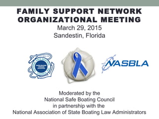 FAMILY SUPPORT NETWORK
ORGANIZATIONAL MEETING
March 29, 2015
Sandestin, Florida
Moderated by the
National Safe Boating Council
in partnership with the
National Association of State Boating Law Administrators
 