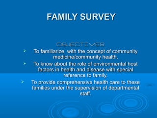 FAMILY SURVEYFAMILY SURVEY
OBJECTIVESOBJECTIVES
 To familiarize with the concept of communityTo familiarize with the concept of community
medicine/community health.medicine/community health.
 To know about the role of environmental hostTo know about the role of environmental host
factors in health and disease with specialfactors in health and disease with special
reference to family.reference to family.
 To provide comprehensive health care to theseTo provide comprehensive health care to these
families under the supervision of departmentalfamilies under the supervision of departmental
staff.staff.
 