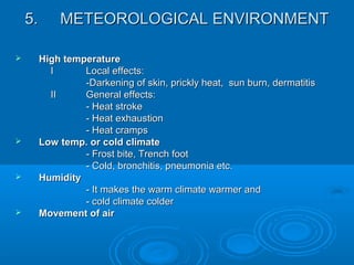 5.5. METEOROLOGICAL ENVIRONMENTMETEOROLOGICAL ENVIRONMENT
 High temperatureHigh temperature
II Local effects:Local effects:
-Darkening of skin, prickly heat, sun burn, dermatitis-Darkening of skin, prickly heat, sun burn, dermatitis
IIII General effects:General effects:
- Heat stroke- Heat stroke
- Heat exhaustion- Heat exhaustion
- Heat cramps- Heat cramps
 Low temp. or cold climateLow temp. or cold climate
- Frost bite, Trench foot- Frost bite, Trench foot
- Cold, bronchitis, pneumonia etc.- Cold, bronchitis, pneumonia etc.
 HumidityHumidity
- It makes the warm climate warmer and- It makes the warm climate warmer and
- cold climate colder- cold climate colder
 Movement of airMovement of air
 