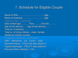 7. Schedule for Eligible Couple7. Schedule for Eligible Couple
Name of Wife……………………………….Age…Name of Wife……………………………….Age…
Name of Husband………………………….AgeName of Husband………………………….Age
Obstetric HistoryObstetric History
Date of Marriage…………Para……….Gravida……….Date of Marriage…………Para……….Gravida……….
Age at first delivery……Age at last delivery……..Age at first delivery……Age at last delivery……..
Total no. of abortion………….Total no. of abortion………….
Total no. of living children – male / femaleTotal no. of living children – male / female
Additional children wanted….Additional children wanted….
Gynecological HistoryGynecological History
LMP….Menarche….yrs Cycle…..daysLMP….Menarche….yrs Cycle…..days
Dysmenorrhoea – Y/N (if yes take detail H.)Dysmenorrhoea – Y/N (if yes take detail H.)
Vaginal discharge – Y/N (if Y take detail H.)Vaginal discharge – Y/N (if Y take detail H.)
Previous Pelvic infection – Y/NPrevious Pelvic infection – Y/N
 