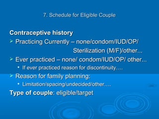 7. Schedule for Eligible Couple7. Schedule for Eligible Couple
Contraceptive historyContraceptive history
 Practicing Currently – none/condom/IUD/OP/Practicing Currently – none/condom/IUD/OP/
Sterilization (M/F)/other...Sterilization (M/F)/other...
 Ever practiced – none/ condom/IUD/OP/ other...Ever practiced – none/ condom/IUD/OP/ other...

If ever practiced reason for discontinuity….If ever practiced reason for discontinuity….
 Reason for family planning:Reason for family planning:

Limitation/spacing/undecided/other….Limitation/spacing/undecided/other….
Type of coupleType of couple: eligible/target: eligible/target
 