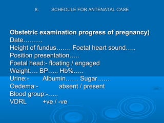 8.8. SCHEDULE FOR ANTENATAL CASESCHEDULE FOR ANTENATAL CASE
Obstetric examination progress of pregnancy)Obstetric examination progress of pregnancy)
Date………Date………
Height of fundus……. Foetal heart sound…..Height of fundus……. Foetal heart sound…..
Position presentation…..Position presentation…..
Foetal head:- floating / engagedFoetal head:- floating / engaged
Weight…. BP….. Hb%…..Weight…. BP….. Hb%…..
Urine:-Urine:- Albumin…… Sugar……Albumin…… Sugar……
Oedema:-Oedema:- absent / presentabsent / present
Blood group:-…..Blood group:-…..
VDRLVDRL +ve / -ve+ve / -ve
 