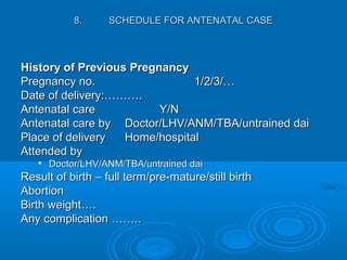 History of Previous PregnancyHistory of Previous Pregnancy
Pregnancy no.Pregnancy no. 1/2/3/…1/2/3/…
Date of delivery:……….Date of delivery:……….
Antenatal careAntenatal care Y/NY/N
Antenatal care byAntenatal care by Doctor/LHV/ANM/TBA/untrained daiDoctor/LHV/ANM/TBA/untrained dai
Place of deliveryPlace of delivery Home/hospitalHome/hospital
Attended byAttended by

Doctor/LHV/ANM/TBA/untrained daiDoctor/LHV/ANM/TBA/untrained dai
Result of birth – full term/pre-mature/still birthResult of birth – full term/pre-mature/still birth
AbortionAbortion
Birth weight….Birth weight….
Any complication ……..Any complication ……..
8.8. SCHEDULE FOR ANTENATAL CASESCHEDULE FOR ANTENATAL CASE
 