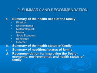 9. SUMMARY AND RECOMMENDATION9. SUMMARY AND RECOMMENDATION
a.a. Summary of the health need of the familySummary of the health need of the family

Physical:Physical:

Environmental:Environmental:

Meteorological:Meteorological:

Mental:Mental:

Socio Economic:Socio Economic:

Behaviour:Behaviour:

Disorder:Disorder:
b.b. Summary of the health status of familySummary of the health status of family
c.c. Summary of nutritional status of familySummary of nutritional status of family
d.d. Recommendation for improving the Socio-Recommendation for improving the Socio-
economic, environmental, and health status ofeconomic, environmental, and health status of
familyfamily
 