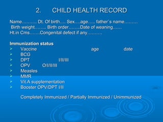 2.2. CHILD HEALTH RECORDCHILD HEALTH RECORD
Name………. Dt. Of birth…. Sex….age….. father`s name………Name………. Dt. Of birth…. Sex….age….. father`s name………
Birth weight…….. Birth order……..Date of weaning……Birth weight…….. Birth order……..Date of weaning……
Ht.in Cms…….Congenital defect if any……….Ht.in Cms…….Congenital defect if any……….
Immunization statusImmunization status
 VaccineVaccine ageage datedate
 BCGBCG
 DPTDPT I/II/IIII/II/III
 OPVOPV O/I/II/IIIO/I/II/III
 MeaslesMeasles
 MMRMMR
 Vit.A supplementationVit.A supplementation
 Booster OPV/DPTBooster OPV/DPT I/III/II
Completely Immunized / Partially Immunized / UnimmunizedCompletely Immunized / Partially Immunized / Unimmunized
 