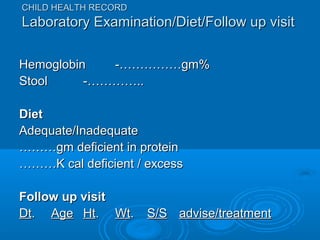 HemoglobinHemoglobin -……………gm%-……………gm%
StoolStool -…………..-…………..
DietDiet
Adequate/InadequateAdequate/Inadequate
………………gm deficient in proteingm deficient in protein
………………K cal deficient / excessK cal deficient / excess
Follow up visitFollow up visit
DtDt.. AgeAge HtHt.. WtWt.. S/SS/S advise/treatmentadvise/treatment
CHILD HEALTH RECORDCHILD HEALTH RECORD
Laboratory Examination/Diet/Follow up visitLaboratory Examination/Diet/Follow up visit
 