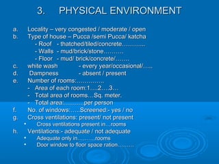 3.3. PHYSICAL ENVIRONMENTPHYSICAL ENVIRONMENT
a.a. Locality – very congested / moderate / openLocality – very congested / moderate / open
b.b. Type of house – Pucca /semi Pucca/ katchaType of house – Pucca /semi Pucca/ katcha
- Roof- Roof - thatched/tiled/concrete………...- thatched/tiled/concrete………...
- Walls- Walls - mud/brick/stone……….- mud/brick/stone……….
- Floor- Floor - mud/ brick/concrete/…….- mud/ brick/concrete/…….
c.c. white washwhite wash - every year/occasional/…..- every year/occasional/…..
d.d. DampnessDampness - absent / present- absent / present
e.e. Number of rooms:…………..Number of rooms:…………..
-- Area of each room:1….2….3…Area of each room:1….2….3…
-- Total area of rooms…Sq. meter.Total area of rooms…Sq. meter.
-- Total area:……….per personTotal area:……….per person
f.f. No. of windows:…..Screened:- yes / noNo. of windows:…..Screened:- yes / no
g.g. Cross ventilations: present/ not presentCross ventilations: present/ not present

Cross ventilations present in…roomsCross ventilations present in…rooms
h.h. Ventilations:- adequate / not adequateVentilations:- adequate / not adequate

Adequate only in……….roomsAdequate only in……….rooms

Door window to floor space ration………Door window to floor space ration………
 