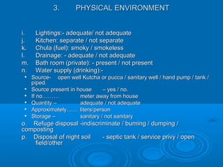 3.3. PHYSICAL ENVIRONMENTPHYSICAL ENVIRONMENT
i.i. Lightings:- adequate/ not adequateLightings:- adequate/ not adequate
j.j. Kitchen: separate / not separateKitchen: separate / not separate
k.k. Chula (fuel): smoky / smokelessChula (fuel): smoky / smokeless
l.l. Drainage: - adequate / not adequateDrainage: - adequate / not adequate
m.m. Bath room (private): - present / not presentBath room (private): - present / not present
n.n. Water supply (drinking):-Water supply (drinking):-

Source-Source- open well Kutcha or pucca / sanitary well / hand pump / tank /open well Kutcha or pucca / sanitary well / hand pump / tank /
piped.piped.

Source present in houseSource present in house – yes / no.– yes / no.

If no………If no……… meter away from housemeter away from house

Quantity –Quantity – adequate / not adequateadequate / not adequate

Approximately……Approximately…… liters/personliters/person

Storage –Storage – sanitary / not sanitarysanitary / not sanitary
o. Refuge disposalo. Refuge disposal -indiscriminate / burning / dumping /-indiscriminate / burning / dumping /
compostingcomposting
p. Disposal of night soilp. Disposal of night soil - septic tank / service privy / open- septic tank / service privy / open
field/otherfield/other
 