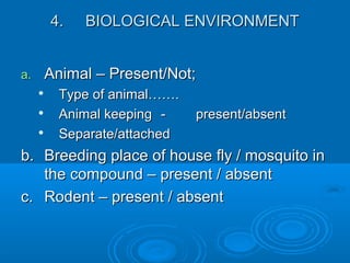 4.4. BIOLOGICAL ENVIRONMENTBIOLOGICAL ENVIRONMENT
a.a. Animal – Present/Not;Animal – Present/Not;

Type of animal…….Type of animal…….

Animal keepingAnimal keeping -- present/absentpresent/absent

Separate/attachedSeparate/attached
b.b. Breeding place of house fly / mosquito inBreeding place of house fly / mosquito in
the compound – present / absentthe compound – present / absent
c.c. Rodent – present / absentRodent – present / absent
 