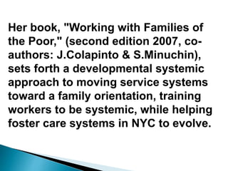 Her book, "Working with Families of
the Poor," (second edition 2007, co-
authors: J.Colapinto & S.Minuchin),
sets forth a developmental systemic
approach to moving service systems
toward a family orientation, training
workers to be systemic, while helping
foster care systems in NYC to evolve.
 