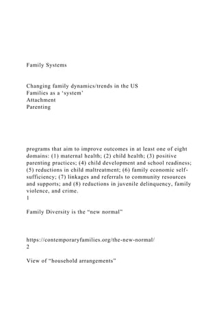 Family Systems
Changing family dynamics/trends in the US
Families as a ‘system’
Attachment
Parenting
programs that aim to improve outcomes in at least one of eight
domains: (1) maternal health; (2) child health; (3) positive
parenting practices; (4) child development and school readiness;
(5) reductions in child maltreatment; (6) family economic self-
sufficiency; (7) linkages and referrals to community resources
and supports; and (8) reductions in juvenile delinquency, family
violence, and crime.
1
Family Diversity is the “new normal”
https://contemporaryfamilies.org/the-new-normal/
2
View of “household arrangements”
 