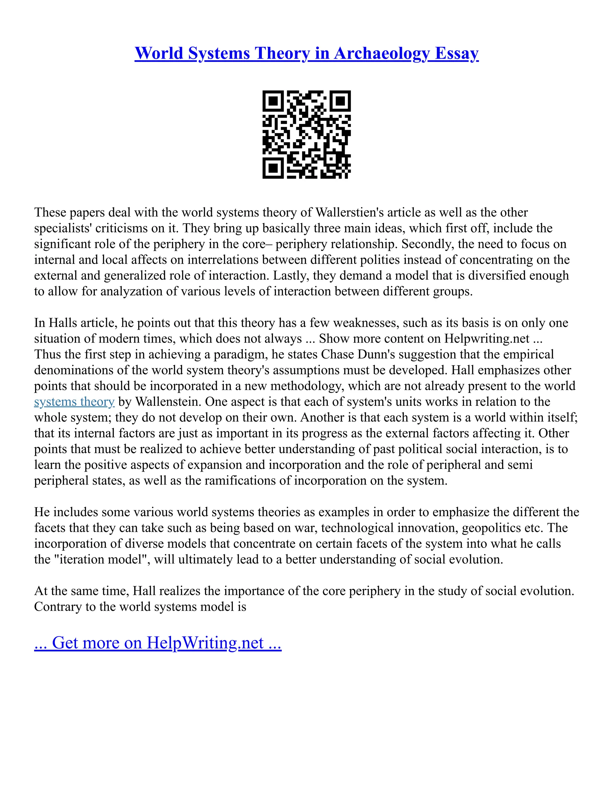 World Systems Theory in Archaeology Essay
These papers deal with the world systems theory of Wallerstien's article as well as the other
specialists' criticisms on it. They bring up basically three main ideas, which first off, include the
significant role of the periphery in the core– periphery relationship. Secondly, the need to focus on
internal and local affects on interrelations between different polities instead of concentrating on the
external and generalized role of interaction. Lastly, they demand a model that is diversified enough
to allow for analyzation of various levels of interaction between different groups.
In Halls article, he points out that this theory has a few weaknesses, such as its basis is on only one
situation of modern times, which does not always ... Show more content on Helpwriting.net ...
Thus the first step in achieving a paradigm, he states Chase Dunn's suggestion that the empirical
denominations of the world system theory's assumptions must be developed. Hall emphasizes other
points that should be incorporated in a new methodology, which are not already present to the world
systems theory by Wallenstein. One aspect is that each of system's units works in relation to the
whole system; they do not develop on their own. Another is that each system is a world within itself;
that its internal factors are just as important in its progress as the external factors affecting it. Other
points that must be realized to achieve better understanding of past political social interaction, is to
learn the positive aspects of expansion and incorporation and the role of peripheral and semi
peripheral states, as well as the ramifications of incorporation on the system.
He includes some various world systems theories as examples in order to emphasize the different the
facets that they can take such as being based on war, technological innovation, geopolitics etc. The
incorporation of diverse models that concentrate on certain facets of the system into what he calls
the "iteration model", will ultimately lead to a better understanding of social evolution.
At the same time, Hall realizes the importance of the core periphery in the study of social evolution.
Contrary to the world systems model is
... Get more on HelpWriting.net ...
 