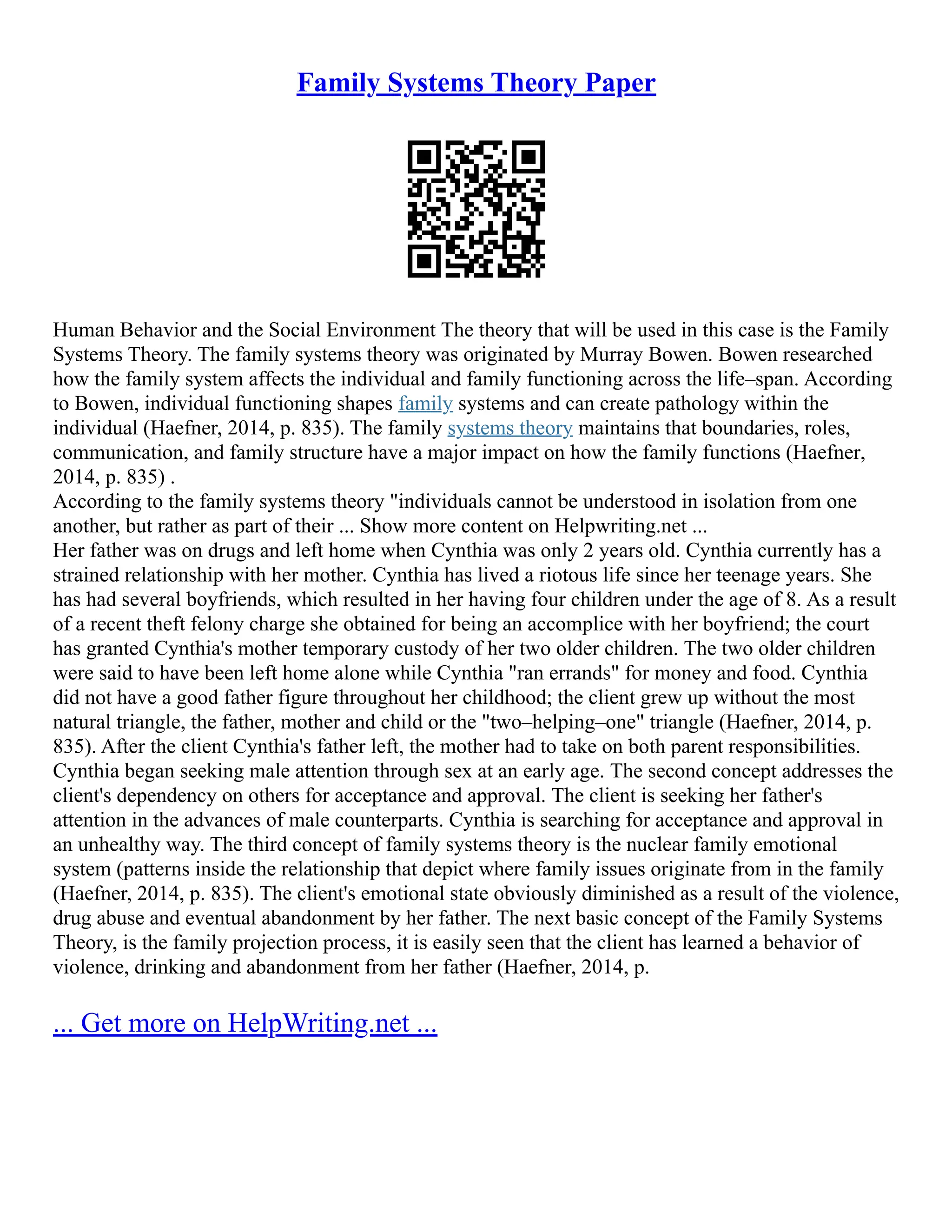 Family Systems Theory Paper
Human Behavior and the Social Environment The theory that will be used in this case is the Family
Systems Theory. The family systems theory was originated by Murray Bowen. Bowen researched
how the family system affects the individual and family functioning across the life–span. According
to Bowen, individual functioning shapes family systems and can create pathology within the
individual (Haefner, 2014, p. 835). The family systems theory maintains that boundaries, roles,
communication, and family structure have a major impact on how the family functions (Haefner,
2014, p. 835) .
According to the family systems theory "individuals cannot be understood in isolation from one
another, but rather as part of their ... Show more content on Helpwriting.net ...
Her father was on drugs and left home when Cynthia was only 2 years old. Cynthia currently has a
strained relationship with her mother. Cynthia has lived a riotous life since her teenage years. She
has had several boyfriends, which resulted in her having four children under the age of 8. As a result
of a recent theft felony charge she obtained for being an accomplice with her boyfriend; the court
has granted Cynthia's mother temporary custody of her two older children. The two older children
were said to have been left home alone while Cynthia "ran errands" for money and food. Cynthia
did not have a good father figure throughout her childhood; the client grew up without the most
natural triangle, the father, mother and child or the "two–helping–one" triangle (Haefner, 2014, p.
835). After the client Cynthia's father left, the mother had to take on both parent responsibilities.
Cynthia began seeking male attention through sex at an early age. The second concept addresses the
client's dependency on others for acceptance and approval. The client is seeking her father's
attention in the advances of male counterparts. Cynthia is searching for acceptance and approval in
an unhealthy way. The third concept of family systems theory is the nuclear family emotional
system (patterns inside the relationship that depict where family issues originate from in the family
(Haefner, 2014, p. 835). The client's emotional state obviously diminished as a result of the violence,
drug abuse and eventual abandonment by her father. The next basic concept of the Family Systems
Theory, is the family projection process, it is easily seen that the client has learned a behavior of
violence, drinking and abandonment from her father (Haefner, 2014, p.
... Get more on HelpWriting.net ...
 