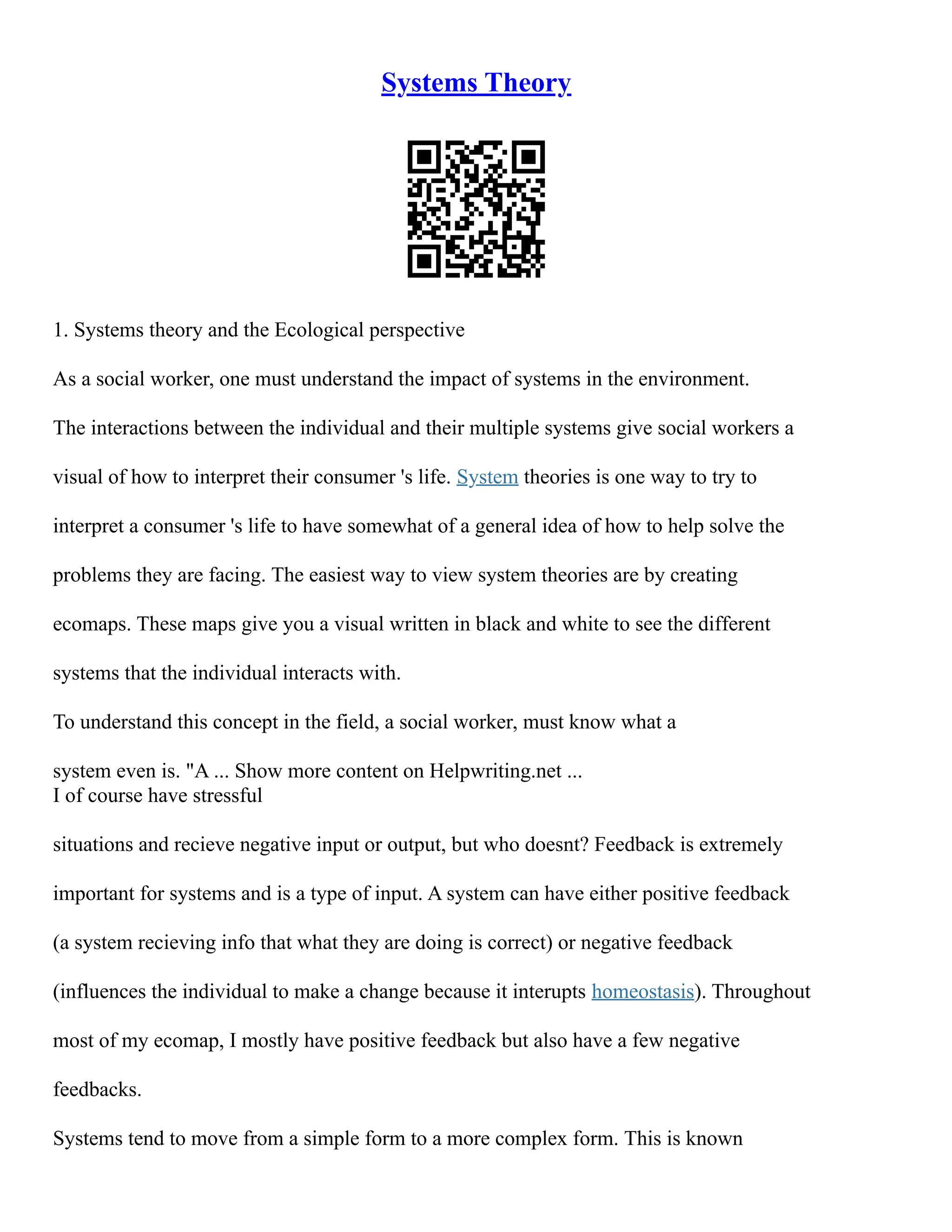 Systems Theory
1. Systems theory and the Ecological perspective
As a social worker, one must understand the impact of systems in the environment.
The interactions between the individual and their multiple systems give social workers a
visual of how to interpret their consumer 's life. System theories is one way to try to
interpret a consumer 's life to have somewhat of a general idea of how to help solve the
problems they are facing. The easiest way to view system theories are by creating
ecomaps. These maps give you a visual written in black and white to see the different
systems that the individual interacts with.
To understand this concept in the field, a social worker, must know what a
system even is. "A ... Show more content on Helpwriting.net ...
I of course have stressful
situations and recieve negative input or output, but who doesnt? Feedback is extremely
important for systems and is a type of input. A system can have either positive feedback
(a system recieving info that what they are doing is correct) or negative feedback
(influences the individual to make a change because it interupts homeostasis). Throughout
most of my ecomap, I mostly have positive feedback but also have a few negative
feedbacks.
Systems tend to move from a simple form to a more complex form. This is known
 