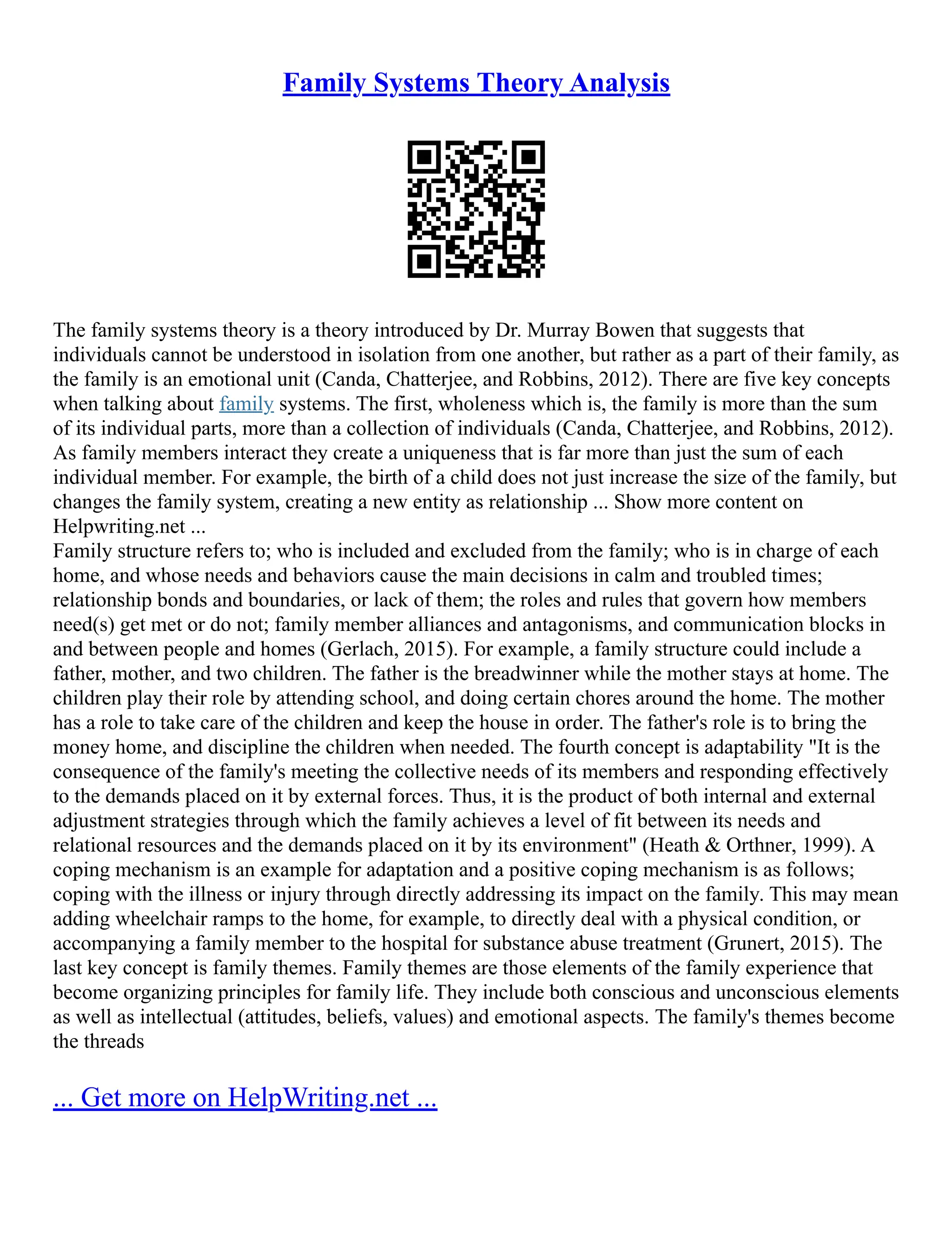 Family Systems Theory Analysis
The family systems theory is a theory introduced by Dr. Murray Bowen that suggests that
individuals cannot be understood in isolation from one another, but rather as a part of their family, as
the family is an emotional unit (Canda, Chatterjee, and Robbins, 2012). There are five key concepts
when talking about family systems. The first, wholeness which is, the family is more than the sum
of its individual parts, more than a collection of individuals (Canda, Chatterjee, and Robbins, 2012).
As family members interact they create a uniqueness that is far more than just the sum of each
individual member. For example, the birth of a child does not just increase the size of the family, but
changes the family system, creating a new entity as relationship ... Show more content on
Helpwriting.net ...
Family structure refers to; who is included and excluded from the family; who is in charge of each
home, and whose needs and behaviors cause the main decisions in calm and troubled times;
relationship bonds and boundaries, or lack of them; the roles and rules that govern how members
need(s) get met or do not; family member alliances and antagonisms, and communication blocks in
and between people and homes (Gerlach, 2015). For example, a family structure could include a
father, mother, and two children. The father is the breadwinner while the mother stays at home. The
children play their role by attending school, and doing certain chores around the home. The mother
has a role to take care of the children and keep the house in order. The father's role is to bring the
money home, and discipline the children when needed. The fourth concept is adaptability "It is the
consequence of the family's meeting the collective needs of its members and responding effectively
to the demands placed on it by external forces. Thus, it is the product of both internal and external
adjustment strategies through which the family achieves a level of fit between its needs and
relational resources and the demands placed on it by its environment" (Heath & Orthner, 1999). A
coping mechanism is an example for adaptation and a positive coping mechanism is as follows;
coping with the illness or injury through directly addressing its impact on the family. This may mean
adding wheelchair ramps to the home, for example, to directly deal with a physical condition, or
accompanying a family member to the hospital for substance abuse treatment (Grunert, 2015). The
last key concept is family themes. Family themes are those elements of the family experience that
become organizing principles for family life. They include both conscious and unconscious elements
as well as intellectual (attitudes, beliefs, values) and emotional aspects. The family's themes become
the threads
... Get more on HelpWriting.net ...
 
