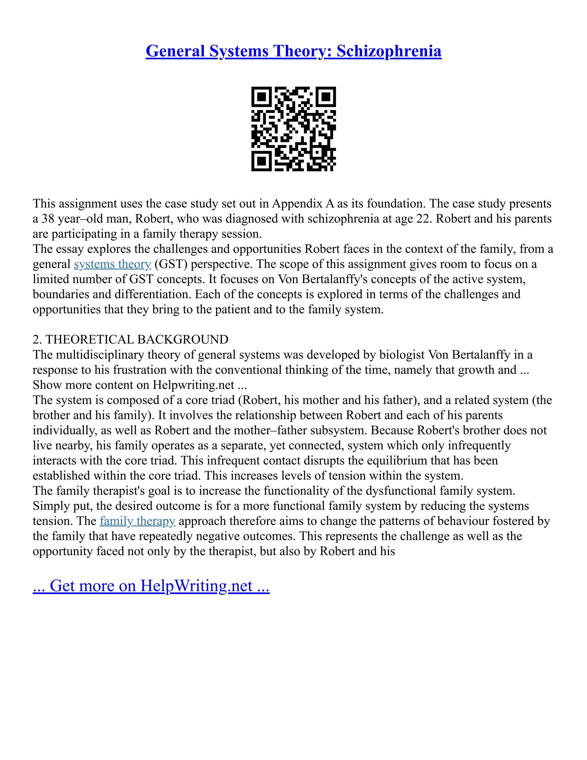 General Systems Theory: Schizophrenia
This assignment uses the case study set out in Appendix A as its foundation. The case study presents
a 38 year–old man, Robert, who was diagnosed with schizophrenia at age 22. Robert and his parents
are participating in a family therapy session.
The essay explores the challenges and opportunities Robert faces in the context of the family, from a
general systems theory (GST) perspective. The scope of this assignment gives room to focus on a
limited number of GST concepts. It focuses on Von Bertalanffy's concepts of the active system,
boundaries and differentiation. Each of the concepts is explored in terms of the challenges and
opportunities that they bring to the patient and to the family system.
2. THEORETICAL BACKGROUND
The multidisciplinary theory of general systems was developed by biologist Von Bertalanffy in a
response to his frustration with the conventional thinking of the time, namely that growth and ...
Show more content on Helpwriting.net ...
The system is composed of a core triad (Robert, his mother and his father), and a related system (the
brother and his family). It involves the relationship between Robert and each of his parents
individually, as well as Robert and the mother–father subsystem. Because Robert's brother does not
live nearby, his family operates as a separate, yet connected, system which only infrequently
interacts with the core triad. This infrequent contact disrupts the equilibrium that has been
established within the core triad. This increases levels of tension within the system.
The family therapist's goal is to increase the functionality of the dysfunctional family system.
Simply put, the desired outcome is for a more functional family system by reducing the systems
tension. The family therapy approach therefore aims to change the patterns of behaviour fostered by
the family that have repeatedly negative outcomes. This represents the challenge as well as the
opportunity faced not only by the therapist, but also by Robert and his
... Get more on HelpWriting.net ...
 