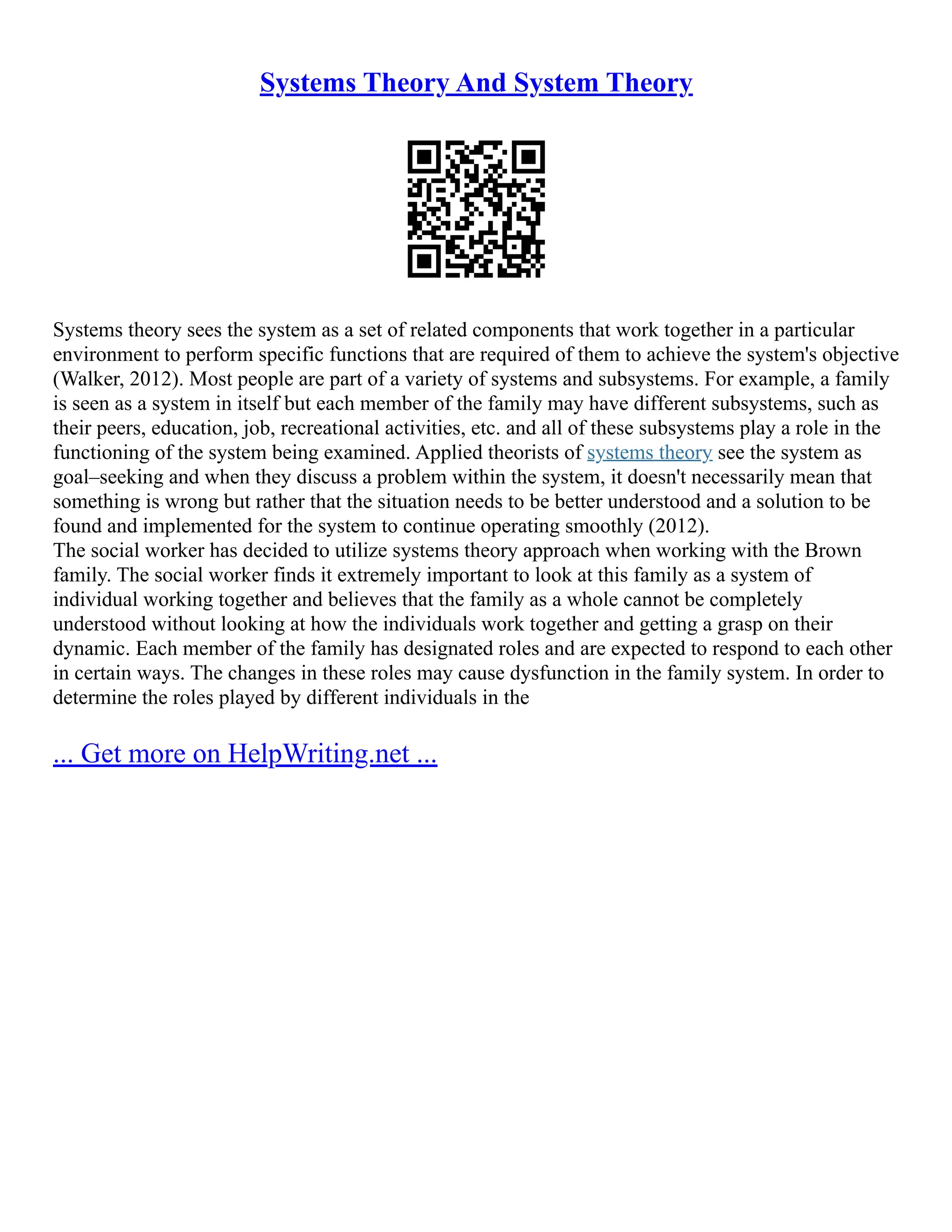 Systems Theory And System Theory
Systems theory sees the system as a set of related components that work together in a particular
environment to perform specific functions that are required of them to achieve the system's objective
(Walker, 2012). Most people are part of a variety of systems and subsystems. For example, a family
is seen as a system in itself but each member of the family may have different subsystems, such as
their peers, education, job, recreational activities, etc. and all of these subsystems play a role in the
functioning of the system being examined. Applied theorists of systems theory see the system as
goal–seeking and when they discuss a problem within the system, it doesn't necessarily mean that
something is wrong but rather that the situation needs to be better understood and a solution to be
found and implemented for the system to continue operating smoothly (2012).
The social worker has decided to utilize systems theory approach when working with the Brown
family. The social worker finds it extremely important to look at this family as a system of
individual working together and believes that the family as a whole cannot be completely
understood without looking at how the individuals work together and getting a grasp on their
dynamic. Each member of the family has designated roles and are expected to respond to each other
in certain ways. The changes in these roles may cause dysfunction in the family system. In order to
determine the roles played by different individuals in the
... Get more on HelpWriting.net ...
 