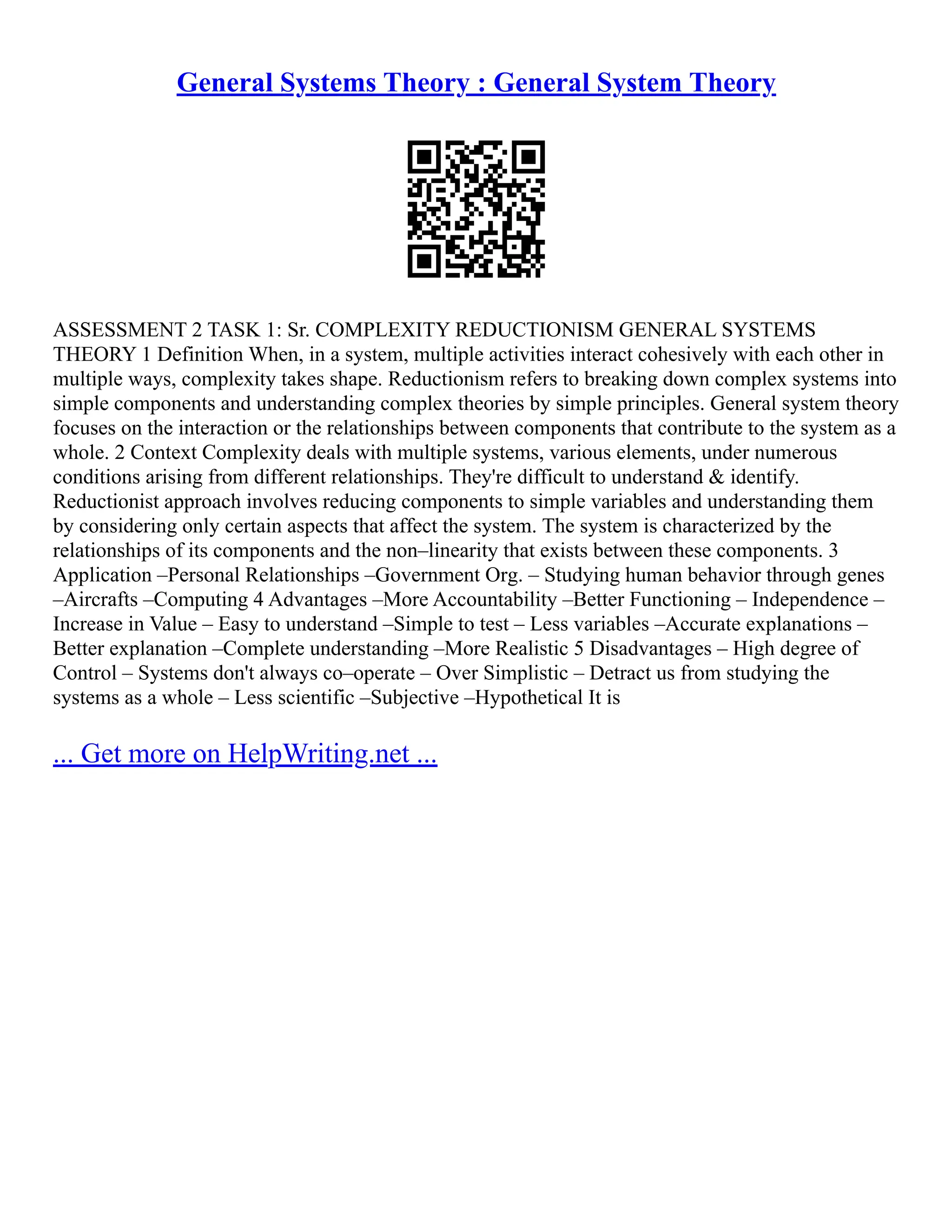 General Systems Theory : General System Theory
ASSESSMENT 2 TASK 1: Sr. COMPLEXITY REDUCTIONISM GENERAL SYSTEMS
THEORY 1 Definition When, in a system, multiple activities interact cohesively with each other in
multiple ways, complexity takes shape. Reductionism refers to breaking down complex systems into
simple components and understanding complex theories by simple principles. General system theory
focuses on the interaction or the relationships between components that contribute to the system as a
whole. 2 Context Complexity deals with multiple systems, various elements, under numerous
conditions arising from different relationships. They're difficult to understand & identify.
Reductionist approach involves reducing components to simple variables and understanding them
by considering only certain aspects that affect the system. The system is characterized by the
relationships of its components and the non–linearity that exists between these components. 3
Application –Personal Relationships –Government Org. – Studying human behavior through genes
–Aircrafts –Computing 4 Advantages –More Accountability –Better Functioning – Independence –
Increase in Value – Easy to understand –Simple to test – Less variables –Accurate explanations –
Better explanation –Complete understanding –More Realistic 5 Disadvantages – High degree of
Control – Systems don't always co–operate – Over Simplistic – Detract us from studying the
systems as a whole – Less scientific –Subjective –Hypothetical It is
... Get more on HelpWriting.net ...
 